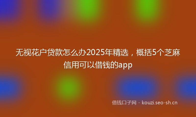 无视花户贷款怎么办2025年精选，概括5个芝麻信用可以借钱的app
