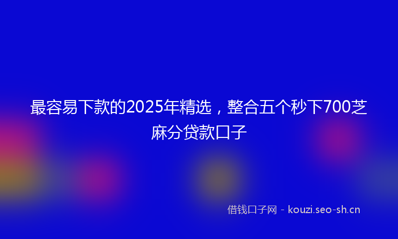 最容易下款的2025年精选，整合五个秒下700芝麻分贷款口子
