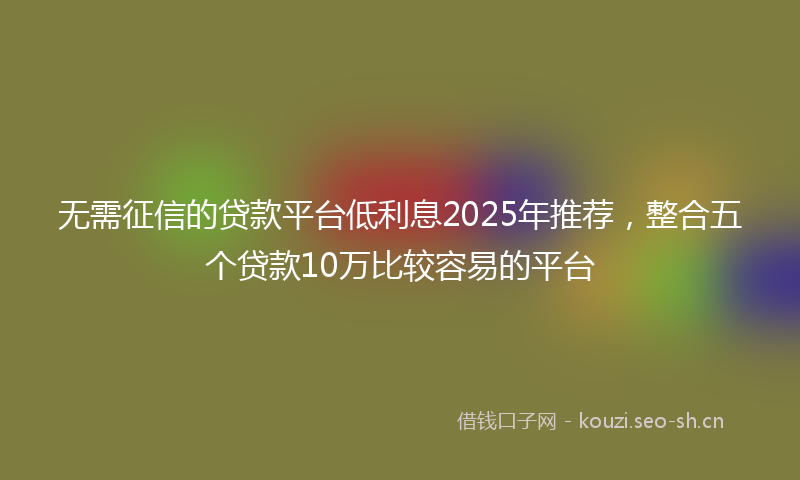 无需征信的贷款平台低利息2025年推荐，整合五个贷款10万比较容易的平台