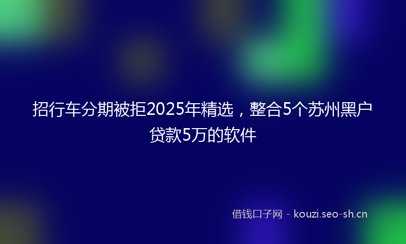 招行车分期被拒2025年精选，整合5个苏州黑户贷款5万的软件