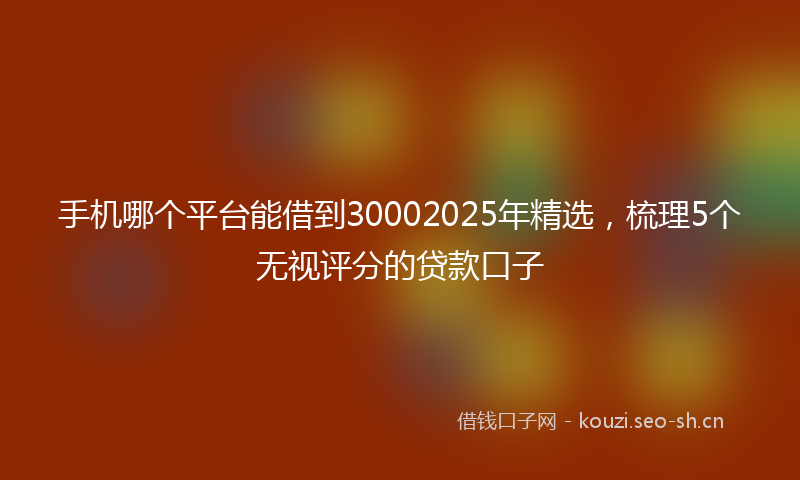 手机哪个平台能借到30002025年精选，梳理5个无视评分的贷款口子
