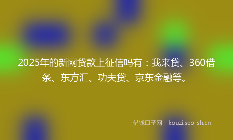 2025年的新网贷款上征信吗有：我来贷、360借条、东方汇、功夫贷、京东金融等。