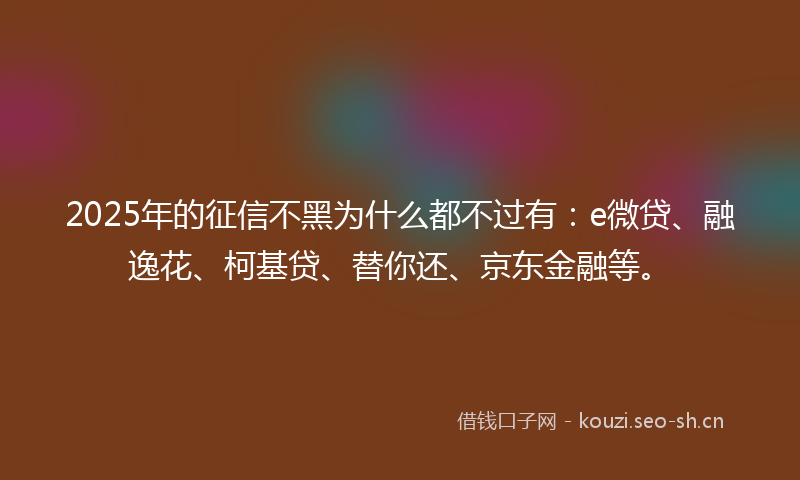 2025年的征信不黑为什么都不过有：e微贷、融逸花、柯基贷、替你还、京东金融等。