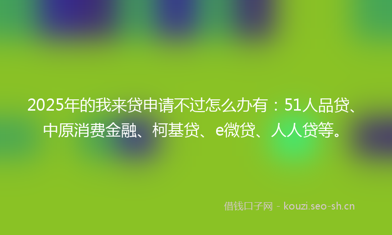 2025年的我来贷申请不过怎么办有：51人品贷、中原消费金融、柯基贷、e微贷、人人贷等。