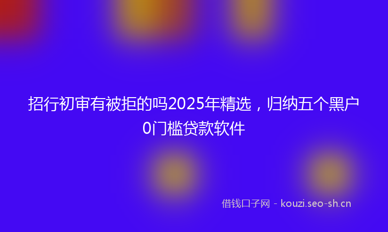 招行初审有被拒的吗2025年精选,归纳五个黑户0门槛贷款软件