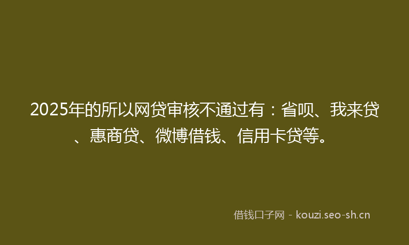 2025年的所以网贷审核不通过有：省呗、我来贷、惠商贷、微博借钱、信用卡贷等。