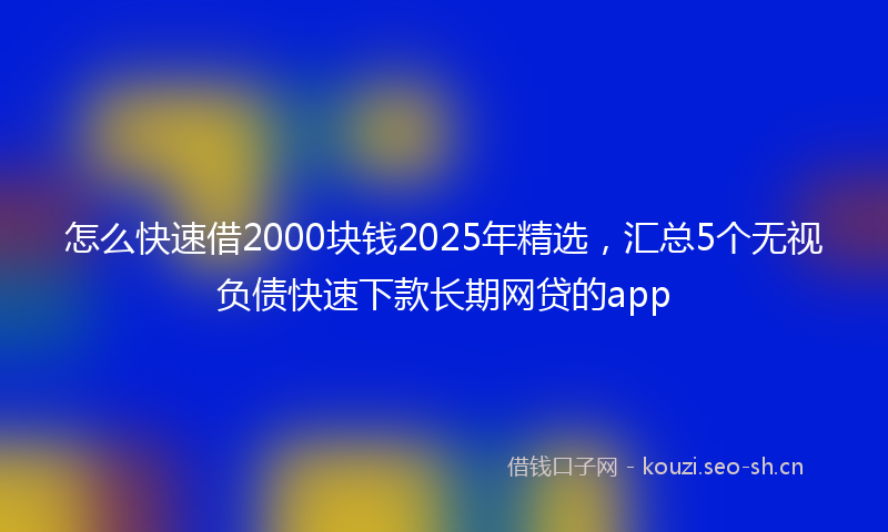怎么快速借2000块钱2025年精选，汇总5个无视负债快速下款长期网贷的app