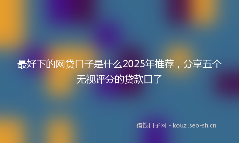 最好下的网贷口子是什么2025年推荐,分享五个无视评分的贷款口子