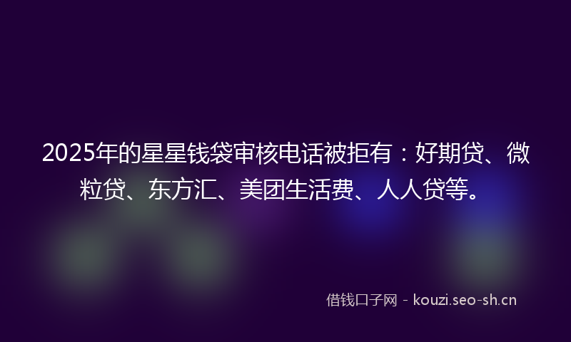 2025年的星星钱袋审核电话被拒有：好期贷、微粒贷、东方汇、美团生活费、人人贷等。