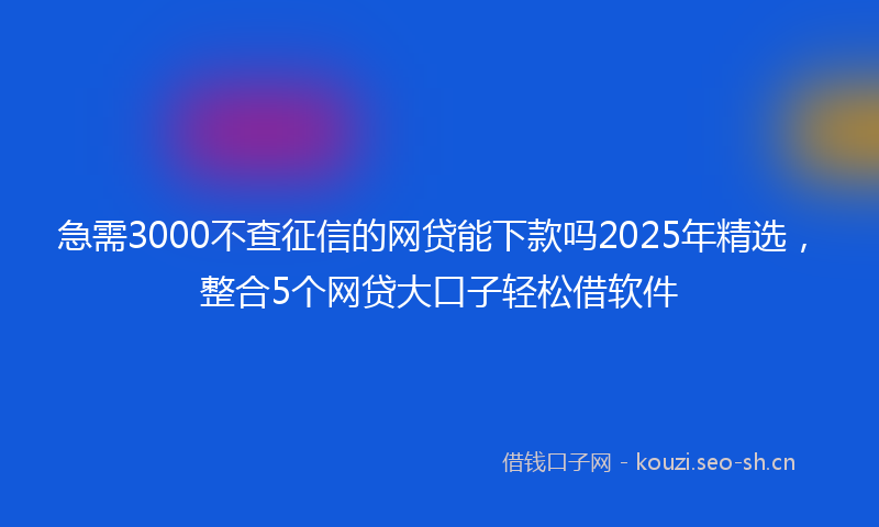 急需3000不查征信的网贷能下款吗2025年精选,整合5个网贷大口子轻松借软件