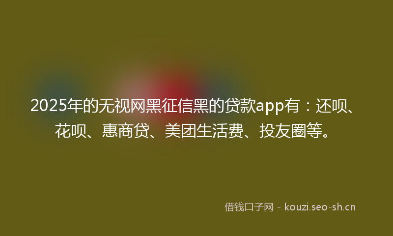 2025年的无视网黑征信黑的贷款app有：还呗、花呗、惠商贷、美团生活费、投友圈等。