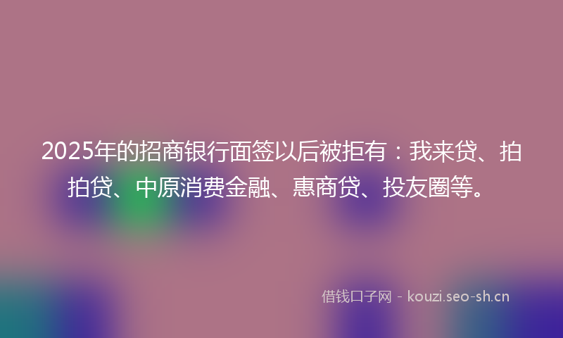 2025年的招商银行面签以后被拒有：我来贷、拍拍贷、中原消费金融、惠商贷、投友圈等。