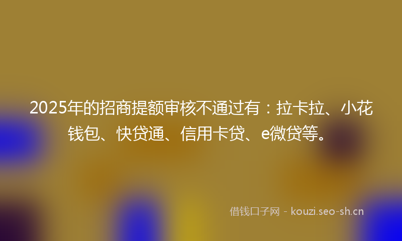 2025年的招商提额审核不通过有：拉卡拉、小花钱包、快贷通、信用卡贷、e微贷等。