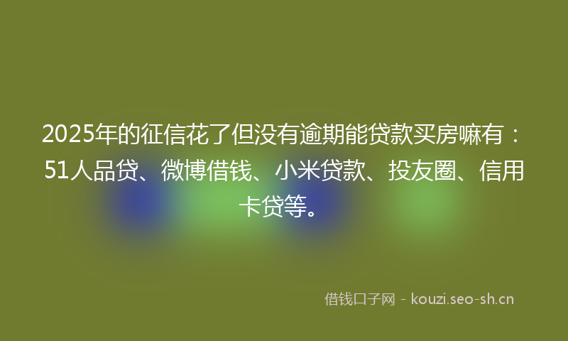 2025年的征信花了但没有逾期能贷款买房嘛有：51人品贷、微博借钱、小米贷款、投友圈、信用卡贷等。