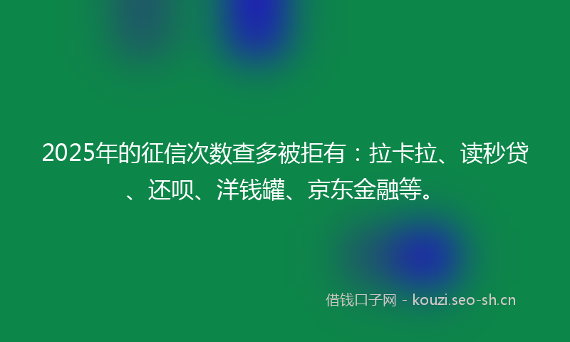 2025年的征信次数查多被拒有：拉卡拉、读秒贷、还呗、洋钱罐、京东金融等。