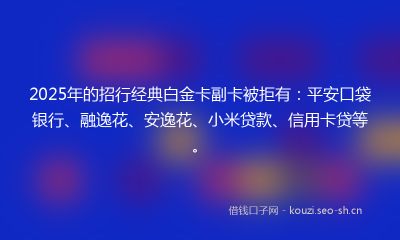 2025年的招行经典白金卡副卡被拒有：平安口袋银行、融逸花、安逸花、小米贷款、信用卡贷等。