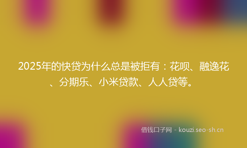 2025年的快贷为什么总是被拒有：花呗、融逸花、分期乐、小米贷款、人人贷等。