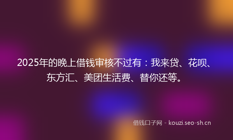 2025年的晚上借钱审核不过有：我来贷、花呗、东方汇、美团生活费、替你还等。
