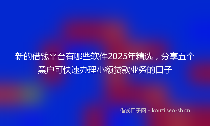新的借钱平台有哪些软件2025年精选，分享五个黑户可快速办理小额贷款业务的口子