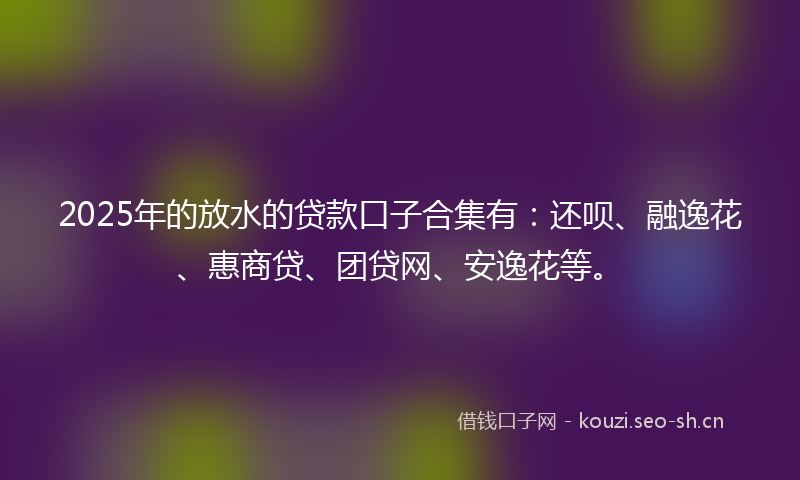 2025年的放水的贷款口子合集有:还呗、融逸花、惠商贷、团贷网、安逸花等。