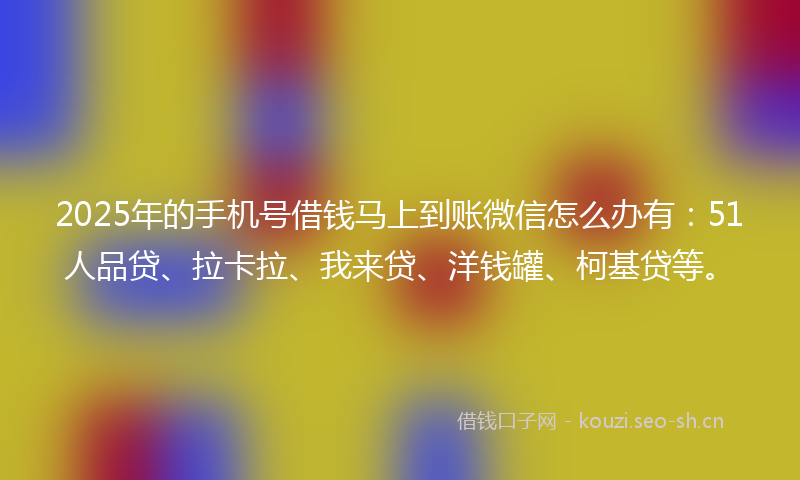 2025年的手机号借钱马上到账微信怎么办有：51人品贷、拉卡拉、我来贷、洋钱罐、柯基贷等。