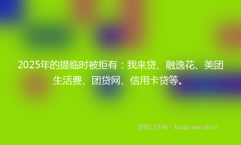 2025年的提临时被拒有：我来贷、融逸花、美团生活费、团贷网、信用卡贷等。