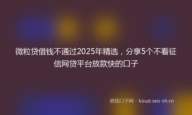 微粒贷借钱不通过2025年精选，分享5个不看征信网贷平台放款快的口子