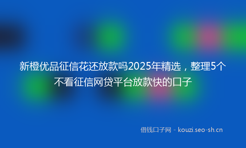 新橙优品征信花还放款吗2025年精选，整理5个不看征信网贷平台放款快的口子