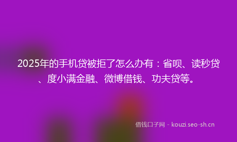 2025年的手机贷被拒了怎么办有：省呗、读秒贷、度小满金融、微博借钱、功夫贷等。