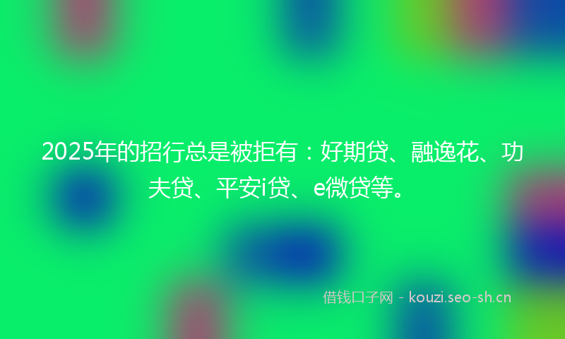 2025年的招行总是被拒有：好期贷、融逸花、功夫贷、平安i贷、e微贷等。