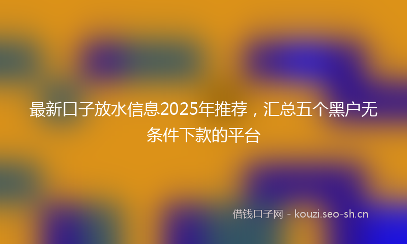 最新口子放水信息2025年推荐，汇总五个黑户无条件下款的平台
