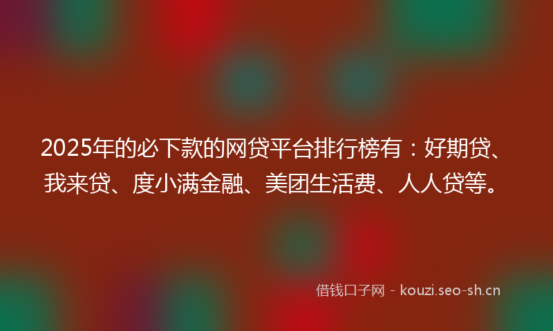 2025年的必下款的网贷平台排行榜有：好期贷、我来贷、度小满金融、美团生活费、人人贷等。