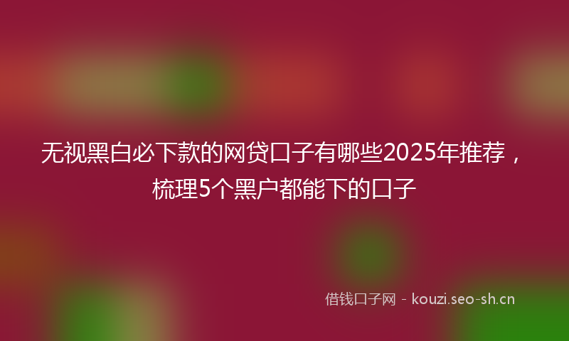 无视黑白必下款的网贷口子有哪些2025年推荐,梳理5个黑户都能下的口子