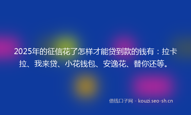 2025年的征信花了怎样才能贷到款的钱有：拉卡拉、我来贷、小花钱包、安逸花、替你还等。