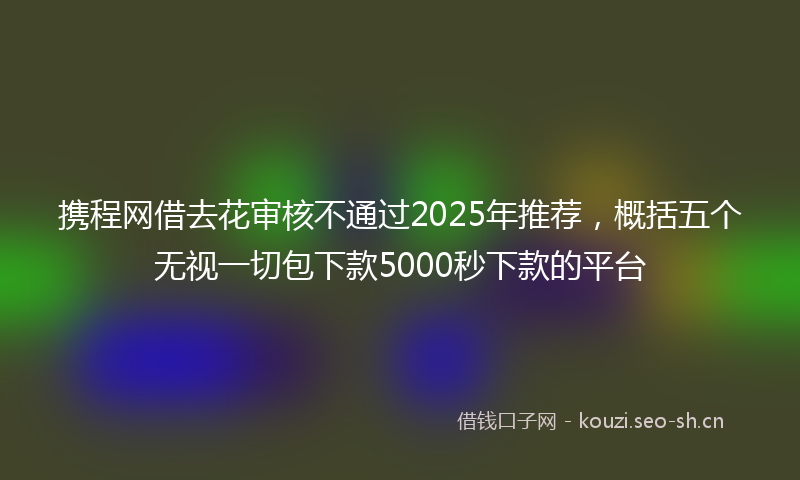 携程网借去花审核不通过2025年推荐，概括五个无视一切包下款5000秒下款的平台
