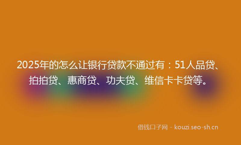 2025年的怎么让银行贷款不通过有：51人品贷、拍拍贷、惠商贷、功夫贷、维信卡卡贷等。