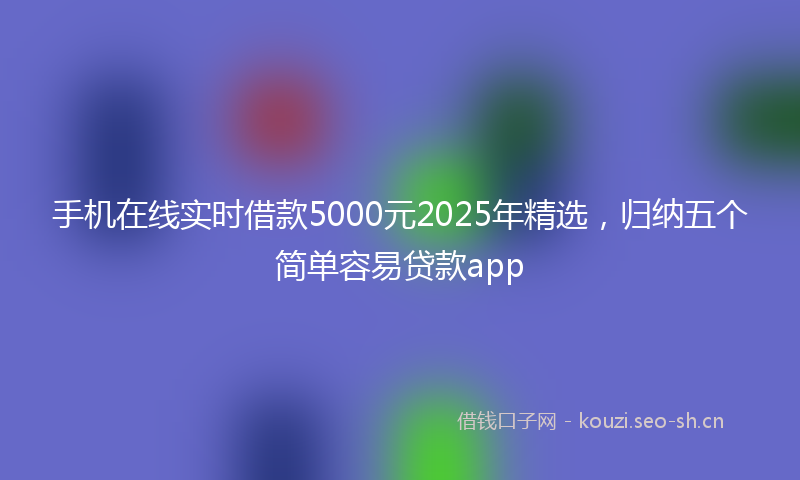 手机在线实时借款5000元2025年精选，归纳五个简单容易贷款app