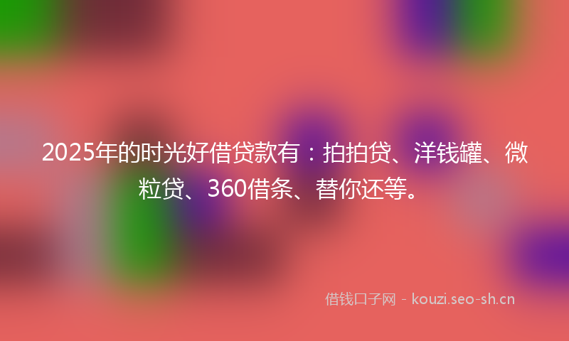 2025年的时光好借贷款有：拍拍贷、洋钱罐、微粒贷、360借条、替你还等。