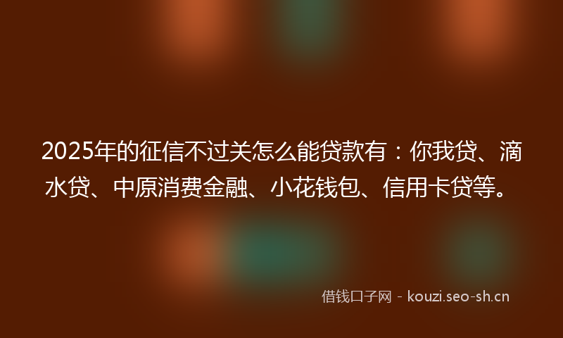 2025年的征信不过关怎么能贷款有：你我贷、滴水贷、中原消费金融、小花钱包、信用卡贷等。