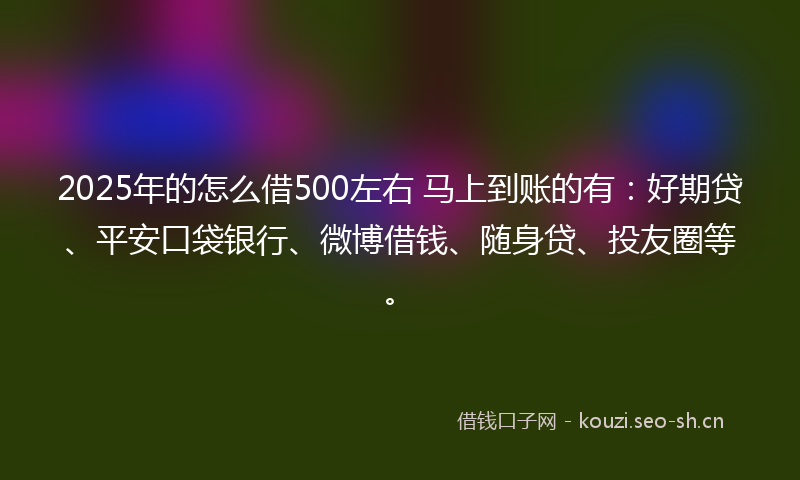 2025年的怎么借500左右 马上到账的有：好期贷、平安口袋银行、微博借钱、随身贷、投友圈等。