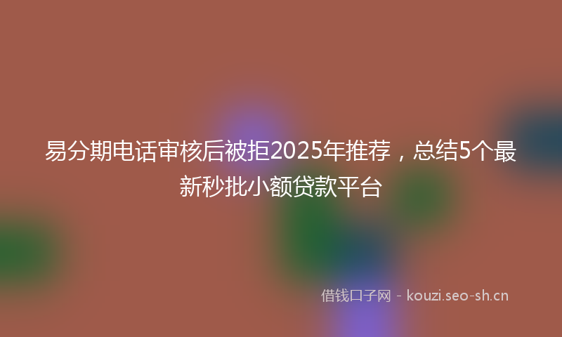 易分期电话审核后被拒2025年推荐，总结5个最新秒批小额贷款平台