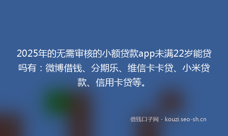 2025年的无需审核的小额贷款app未满22岁能贷吗有：微博借钱、分期乐、维信卡卡贷、小米贷款、信用卡贷等。