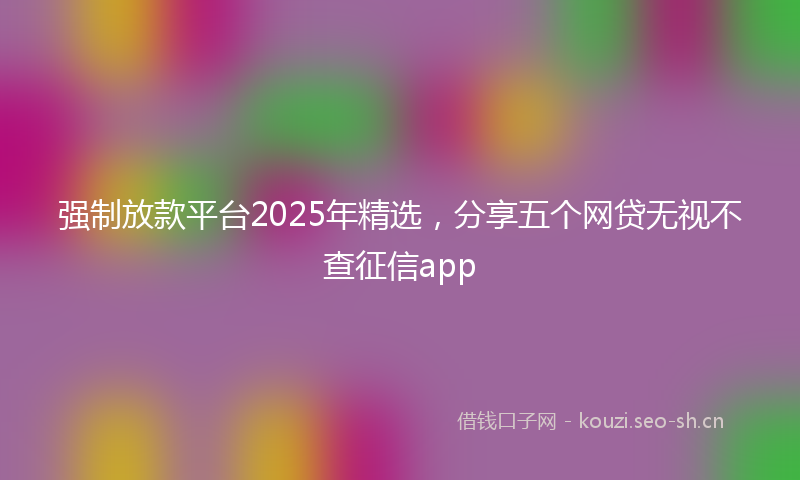 强制放款平台2025年精选，分享五个网贷无视不查征信app