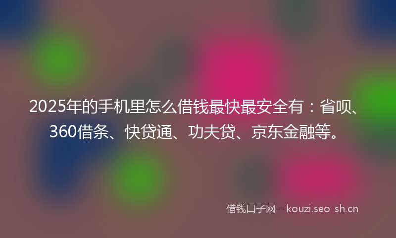 2025年的手机里怎么借钱最快最安全有：省呗、360借条、快贷通、功夫贷、京东金融等。