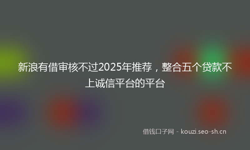 新浪有借审核不过2025年推荐，整合五个贷款不上诚信平台的平台