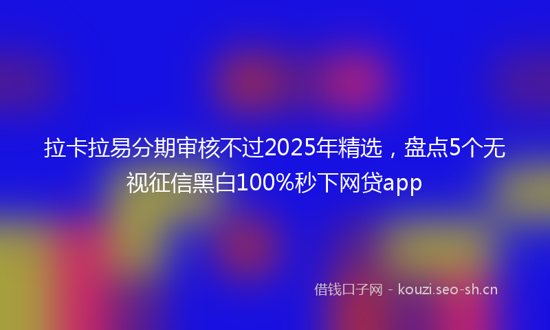 拉卡拉易分期审核不过2025年精选，盘点5个无视征信黑白100%秒下网贷app