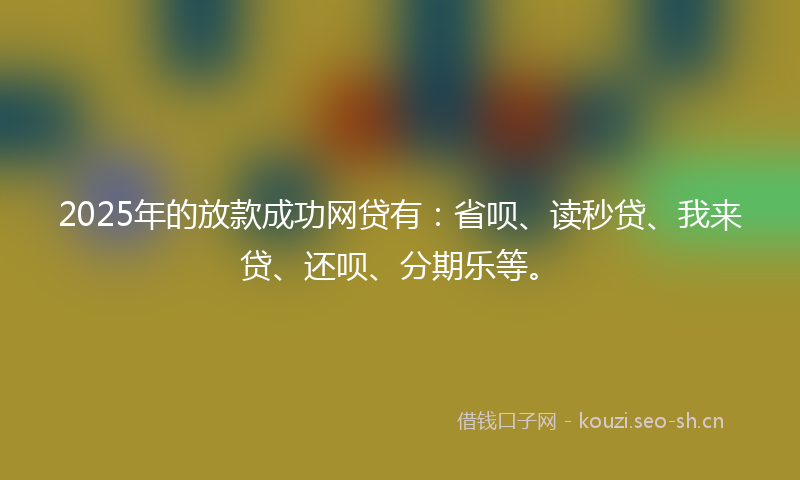 2025年的放款成功网贷有：省呗、读秒贷、我来贷、还呗、分期乐等。