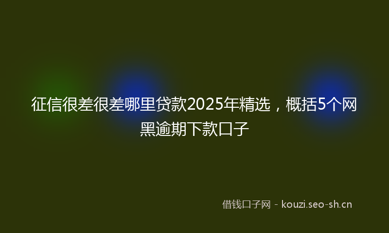 征信很差很差哪里贷款2025年精选，概括5个网黑逾期下款口子