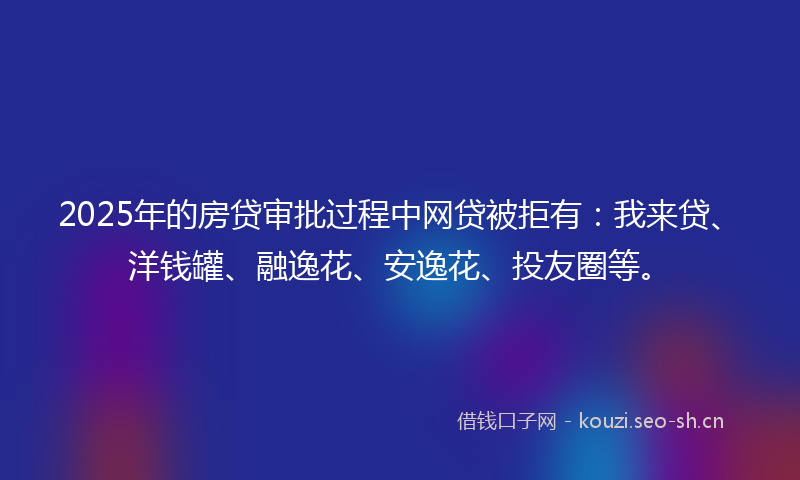 2025年的房贷审批过程中网贷被拒有：我来贷、洋钱罐、融逸花、安逸花、投友圈等。