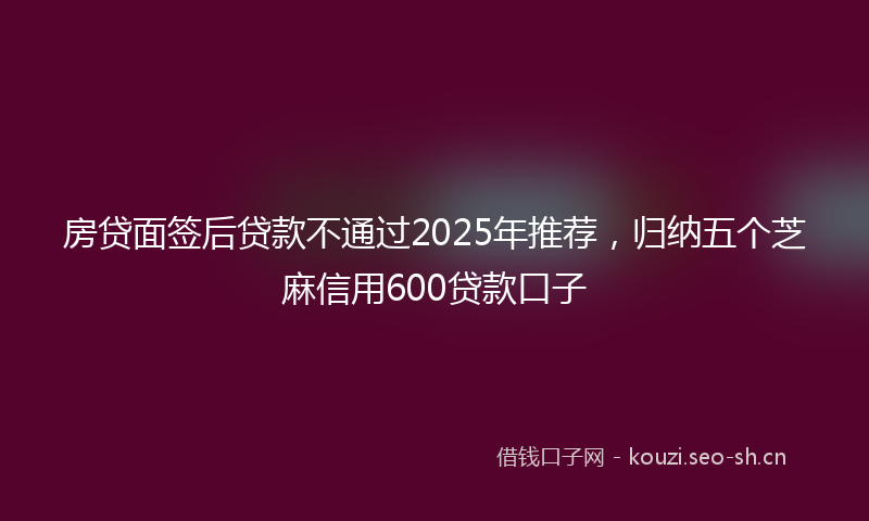 房贷面签后贷款不通过2025年推荐，归纳五个芝麻信用600贷款口子
